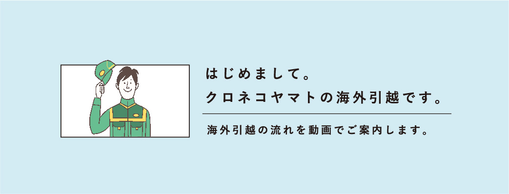 はじめまして。クロネコヤマトの海外引越です。海外引越の流れを動画でご案内します。