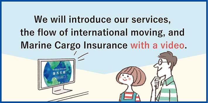 We will introduce our services, the flow of international moving, and Marine Cargo Insurance with a video.