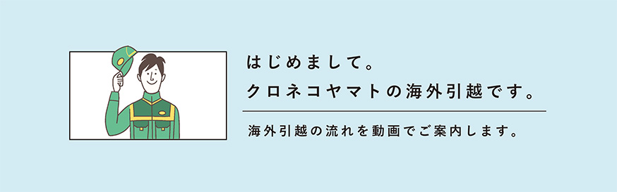 はじめまして、クロネコヤマトの海外引越です。海外引越の流れを動画でご案内します