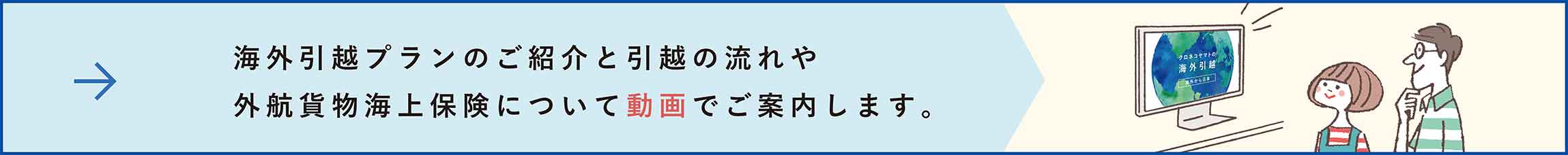 はじめまして、クロネコヤマトの海外引越です。海外引越の流れを動画でご案内します