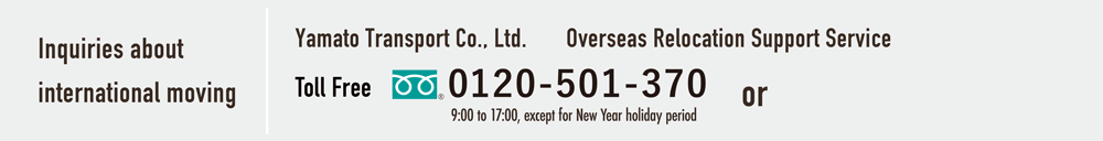 Inquiries about international moving Yamato Transport Co., Ltd. Overseas Relocation Support Service Section Toll Free 0120-501-370 or 