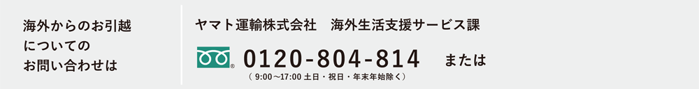 海外からのお引越についてのお問い合わせは ヤマト運輸株式会社 海外生活支援サービス課 0120-5930125 または