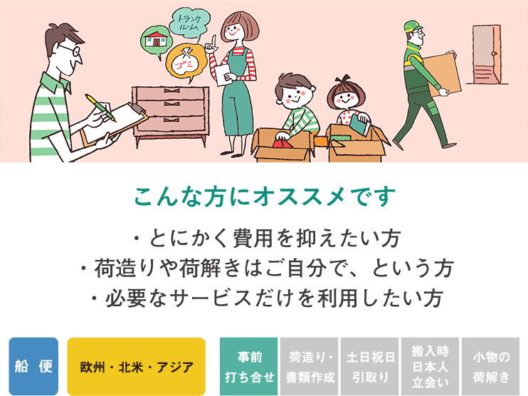 こんな方にオススメです ・とにかく費用を抑えたい方 ・荷造りや荷解きはご自分で、という方 ・必要なサービスだけを利用したい方