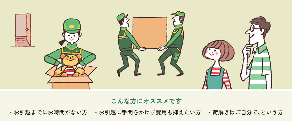 こんな方にオススメです ・お引越までにお時間がない方 ・お引越に手間をかけず費用も抑えたい方 ・荷解きはご自分で、という方