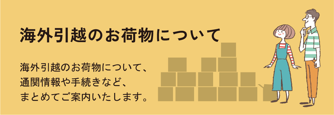 海外引越のお荷物について　海外引越のお荷物について、通関情報や手続きなど、まとめてご案内いたします。