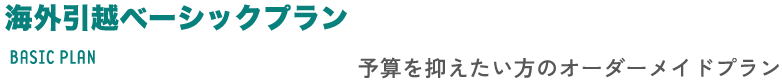 海外引越ベーシックプラン BASIC PLAN 予算を抑えたい方のオーダーメイドプラン