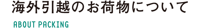 海外引越のお荷物について ABOUT PACKING