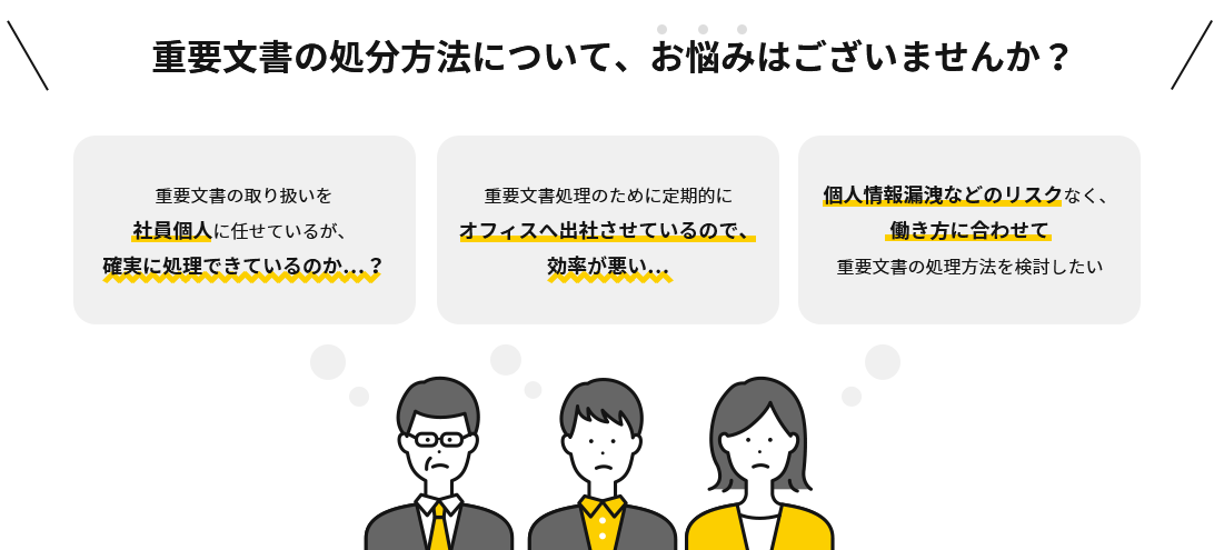 社員のテレワークを進めるなかで、こんなお悩みございませんか？テレワーク時の重要文書の取り扱いを社員個人に任せているが、確実に処理できているのか…？ 重要文書処理のために定期的にオフィスへ出社させているので、効率が悪い… シュレッダーだと設置場所の問題や社員の金銭的負担が発生してしまう…