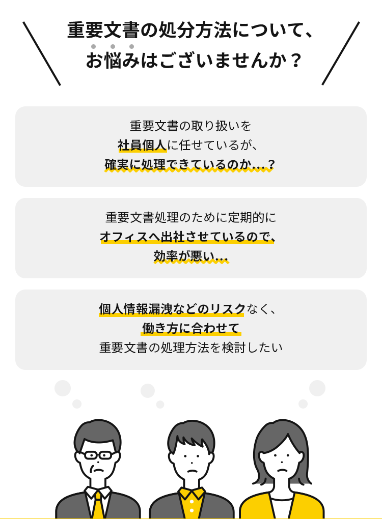 社員のテレワークを進めるなかで、こんなお悩みございませんか？テレワーク時の重要文書の取り扱いを社員個人に任せているが、確実に処理できているのか…？ 重要文書処理のために定期的にオフィスへ出社させているので、効率が悪い… シュレッダーだと設置場所の問題や社員の金銭的負担が発生してしまう…