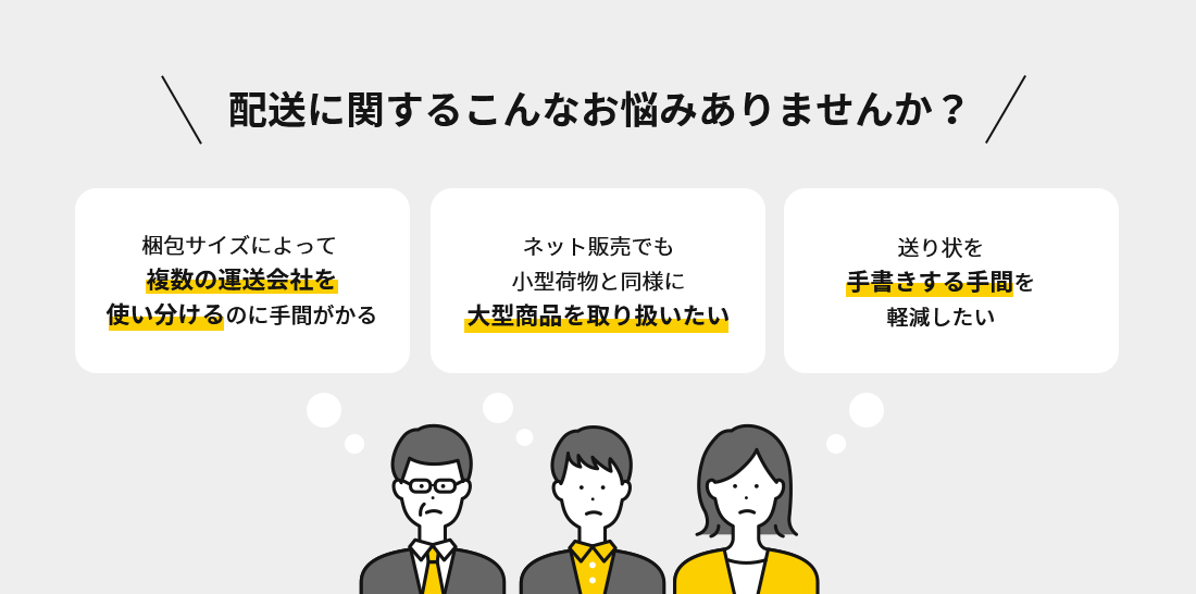 配送に関するこんなお悩みありませんか？　梱包サイズによって 複数の運送会社を使い分けるのに手間がかる　ネット販売でも小型荷物と同様に大型商品を取り扱いたい　送り状を手書きする手間を軽減したい