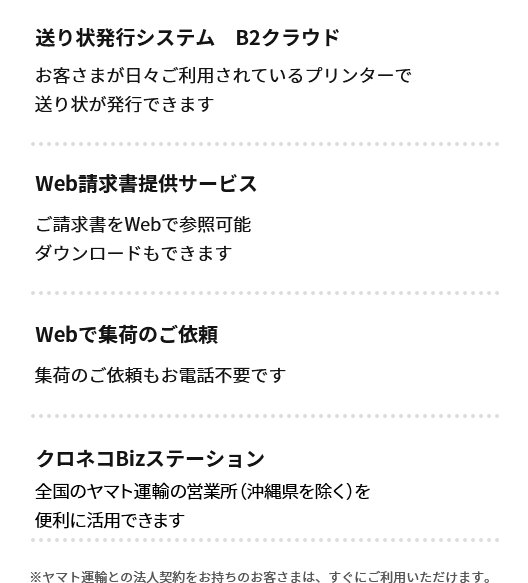 送り状発行システム B2クラウド　お客さまが日々ご利用されているプリンターで送り状が発行できます　Web請求書提供サービス　ご請求書をWebで参照可能ダウンロードもできます　Webで集荷のご依頼　集荷のご依頼もお電話不要です　クロネコBizステーション　全国4,000店のヤマト運輸の営業所を便利に活用できます　※ヤマト運輸との法人契約をお持ちのお客さまは、すぐにご利用いただけます。