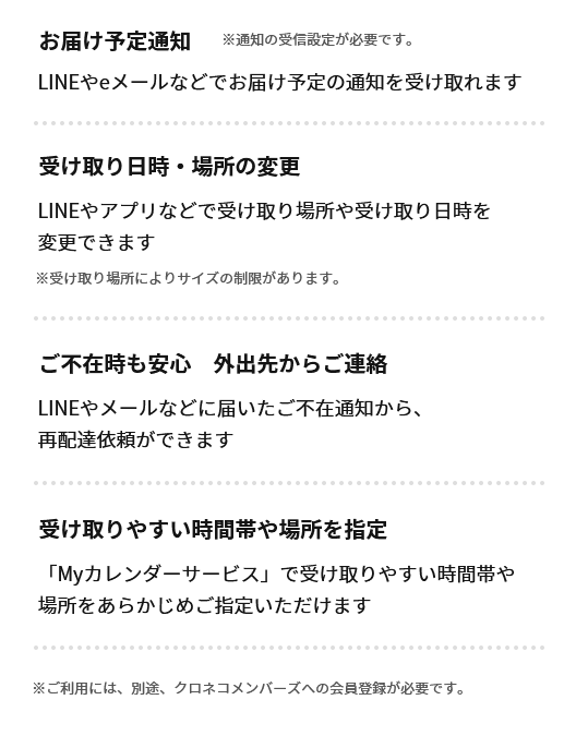 お届け予定通知　※通知の受信設定が必要です。　LINEやeメールなどでお届け予定の通知を受け取れます　受け取り日時・場所の変更　LINEやアプリなどで受け取り場所や受け取り日時を変更できます　※受け取り場所によりサイズの制限があります。　ご不在時も安心　外出先からご連絡　LINEやメールなどに届いたご不在通知から、再配達依頼ができます　受け取りやすい時間帯や場所を指定　「Myカレンダーサービス」で受け取りやすい時間帯や場所をあらかじめご指定いただけます　※ご利用には、別途、クロネコメンバーズへの会員登録が必要です。