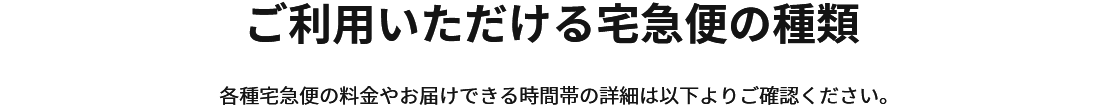 ご利用いただける宅急便の種類　各種宅急便の料金やお届けできる時間帯の詳細は以下よりご確認ください。