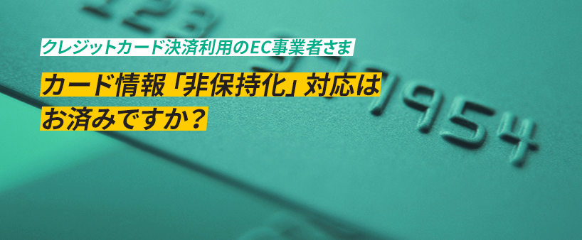 クレジットカード決済利用のEC事業者さま カード情報「非保持化」対応はお済みですか？