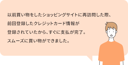 以前買い物をしたショッピングサイトに再訪問した際、前回登録したクレジットカード情報が登録されていたから、すぐに支払が完了。スムーズに買い物ができました。