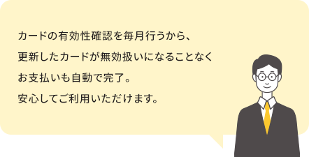 カードの有効性確認を毎月行うから、更新したカードが無効扱いになることなくお支払いも自動で完了。安心してご利用いただけます。