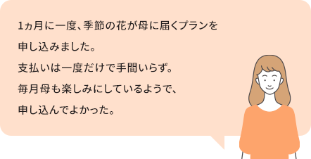 1ヶ月に一度、季節の花が花に届くプランを申し込みました。支払いは一度だけで手間いらず。毎月母も楽しみにしているようで、申し込んでよかった。