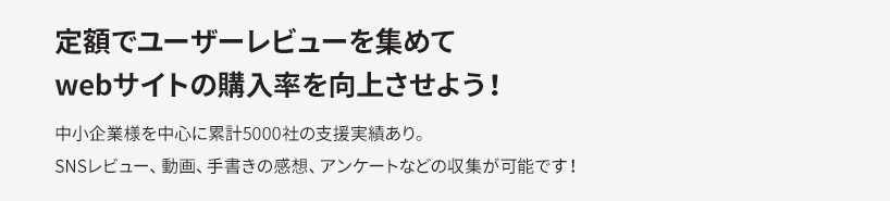 定額でユーザーレビューを集めてwebサイトの購入率を向上させよう！中小企業様を中心に累計5000社の支援実績あり。SNSレビュー、動画、手書きの感想、アンケートなどの収集が可能です！