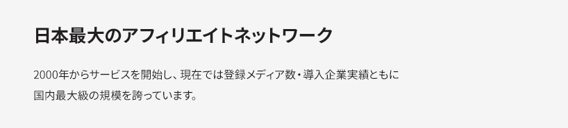 日本最大のアフィリエイトネットワーク 2000年からサービスを開始し、現在では登録メディア数・導入企業実績ともに国内最大級の規模を誇っています。