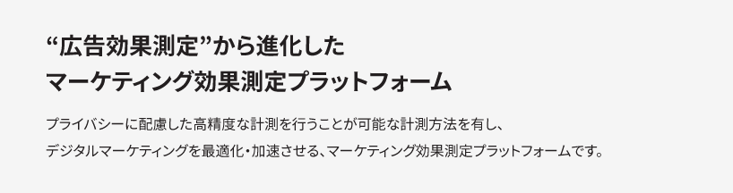 ”広告効果測定”から進化したマーケティング効果測定プラットフォーム プライバシーに配慮した高精度な計測を行うことが可能な計測方法を有し、デジタルマーケティングを最適化・加速させる、マーケティング効果測定プラットフォームです。