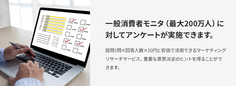 一般消費者モニタ（最大200万人）に対してアンケートが実施できます。設問1問×回答人数×10円と安価で活用できるマーケティングリサーチサービス。重要な意思決定のヒントを得ることができます。