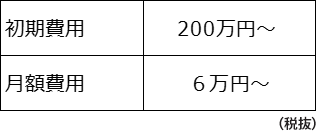 初期費用：200万円～　月額費用：6万円～(税抜）