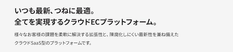 いつも最新、つねに最適。全てを実現するクラウドECプラットフォーム。　さまざまなお客様の課題を柔軟に解決する拡張性と、陳腐化しにくい最新性を兼ね備えたクラウドSaaS型のプラットフォームです。