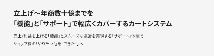 立上げ〜年商数十億までを 「機能」と「サポート」で幅広くカバーするカートシステム　売上/利益を上げる「機能」とスムーズな運営を実現する「サポート」体制で ショップ様の「やりたい！」を「できた！」へ