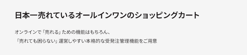 日本一売れているオールインワンのショッピングカート オンラインで「売れる」ための機能はもちろん、「売られても困らない」運営しやすい本格的な受発注管理機能をご用意