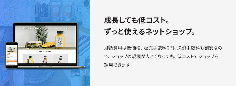 成長しても低コスト。ずっと使えるネットショップ。 月額費用は低価格、販売手数料0円、決済手数料も割安なので、ショップの規模が大きくなっても、低コストでショップを運営できます。