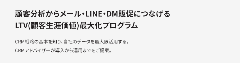 顧客分析からメール・LINE・DM販促につなげるLTV(顧客生涯価値)最大化プログラム：CRM戦略の基本を知り、自社のデータを最大限活用する。CRMアドバイザーが導入から運用までをご提案。