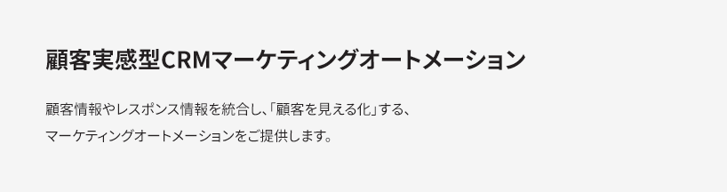 顧客実感型CRMマーケティングオートメーション 顧客情報やレスポンス情報を統合し、「顧客を見える化」する、マーケティングオートメーションをご提供します。