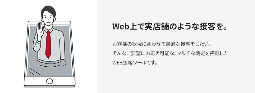 Web上で実店舗のような接客を。 お客様の状況に合わせて最適な接客をしたい。そんなご要望にお応え可能な、マルチな機能を搭載したWEB接客ツールです。